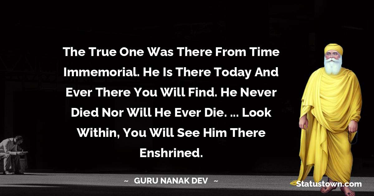 Guru Nanak Dev  Quotes - The True One was there from time immemorial.
He is there today and ever there you will find.
He never died nor will he ever die. ...
Look within, you will see Him there enshrined.