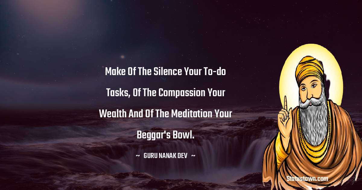 Guru Nanak Dev  Quotes - Make of the Silence your to-do tasks, of the compassion your wealth and of the meditation your beggar's bowl.