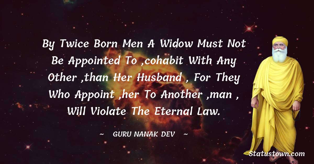 Guru Nanak Dev  Quotes - By twice born men a widow must not be appointed to ,cohabit with any other ,than her husband , for they who appoint ,her to another ,man , will violate the eternal law.