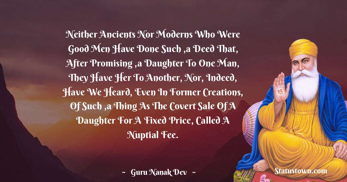 Guru Nanak Dev  Quotes - Neither ancients nor moderns who were good men have done such ,a deed that, after promising ,a daughter to one man, they have her to another, Nor, indeed, have we heard, even in former creations, of such ,a thing as the covert sale of a daughter for a fixed price, called a nuptial fee.