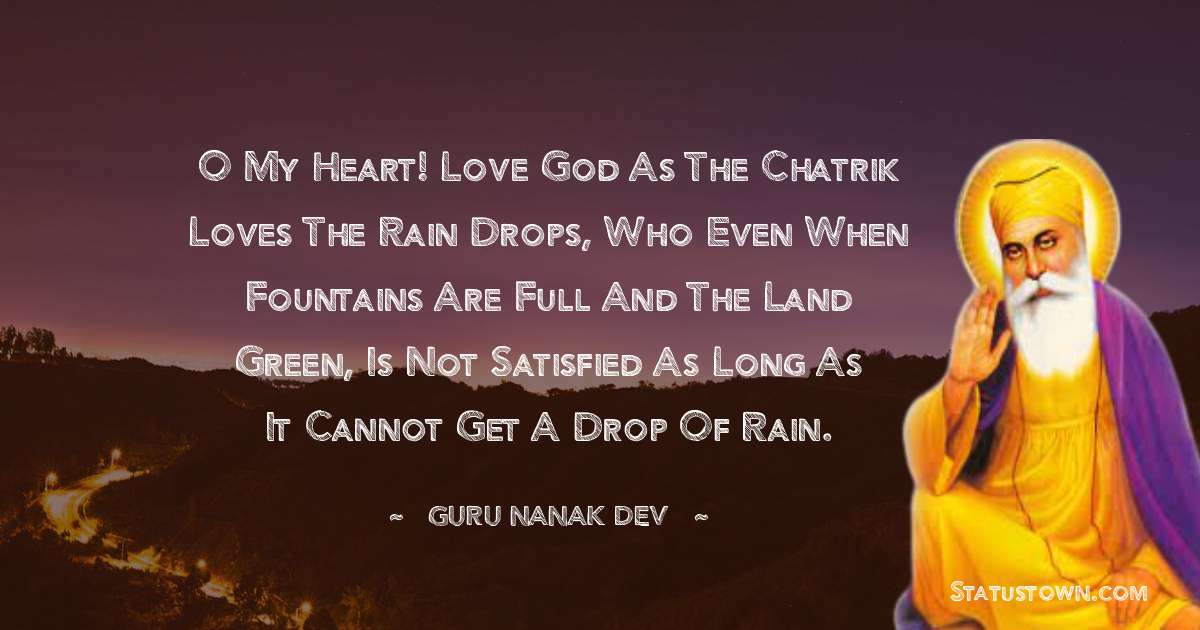 O my heart! Love God as the chatrik loves the rain drops, Who even when fountains are full and the land green, Is not satisfied as long as it cannot get a drop of rain. - Guru Nanak Dev  quotes