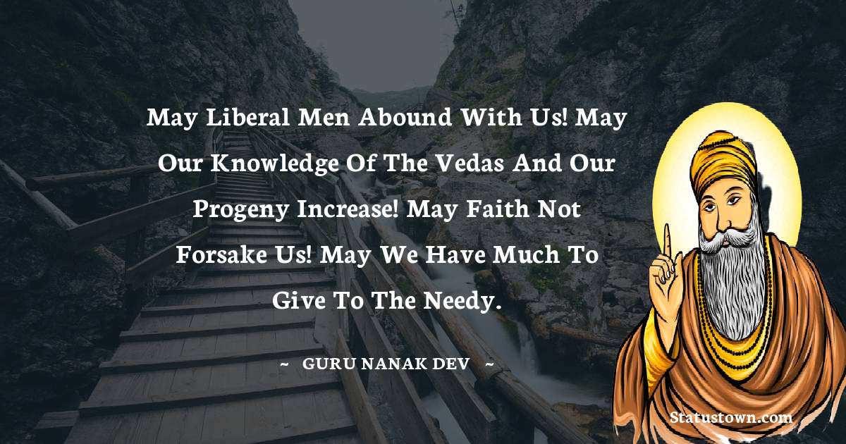May liberal men abound with us! May our knowledge of the Vedas and our progeny increase! May faith not forsake us! May we have much to give to the needy. - Guru Nanak Dev  quotes