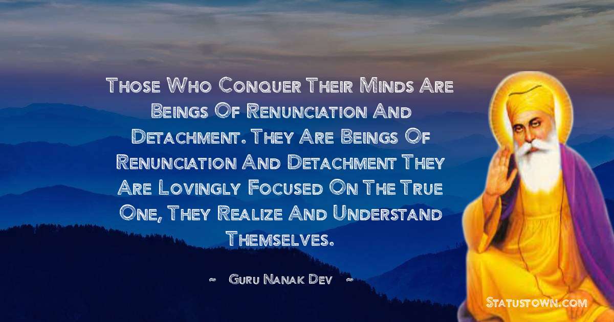 Those who conquer their minds are beings of renunciation and detachment. They are beings of renunciation and detachment they are lovingly focused on the True One, they realize and understand themselves. - Guru Nanak Dev  quotes