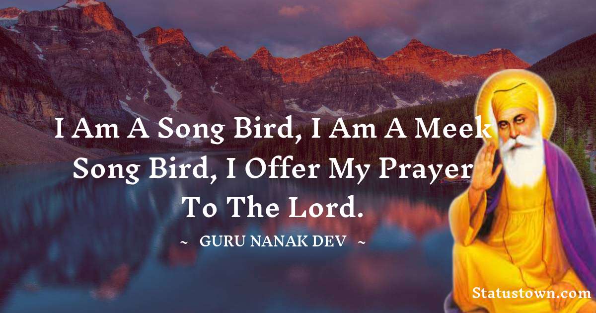 I am a song bird, I am a meek song bird, I offer my prayer to the Lord. - Guru Nanak Dev  quotes