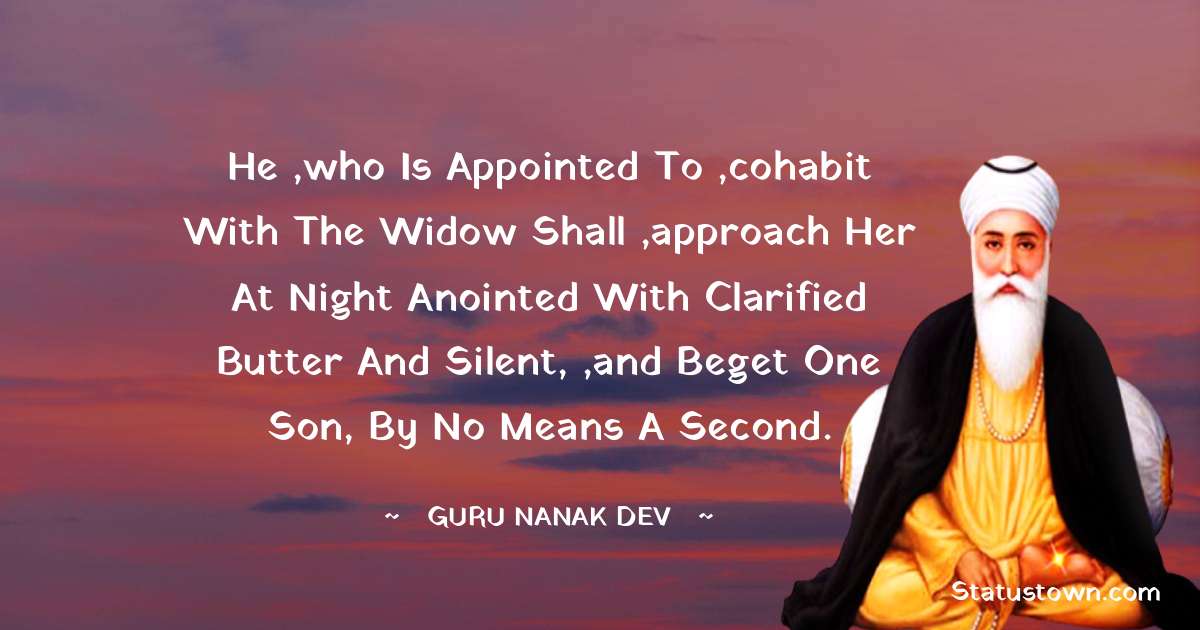 Guru Nanak Dev  Quotes - He ,who is appointed to ,cohabit with the widow shall ,approach her at night anointed with clarified butter and silent, ,and beget one son, by no means a second.