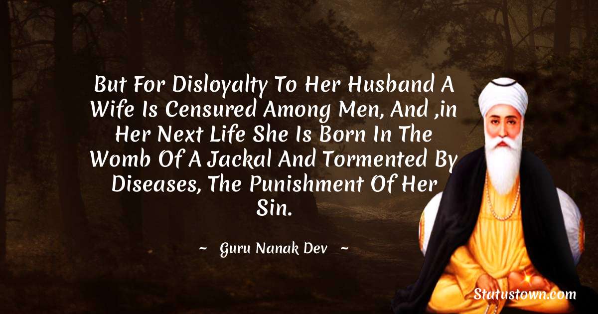 But for disloyalty to her husband a wife is censured among men, and ,in her next life she is born in the womb of a jackal and tormented by diseases, the punishment of her sin. - Guru Nanak Dev  quotes