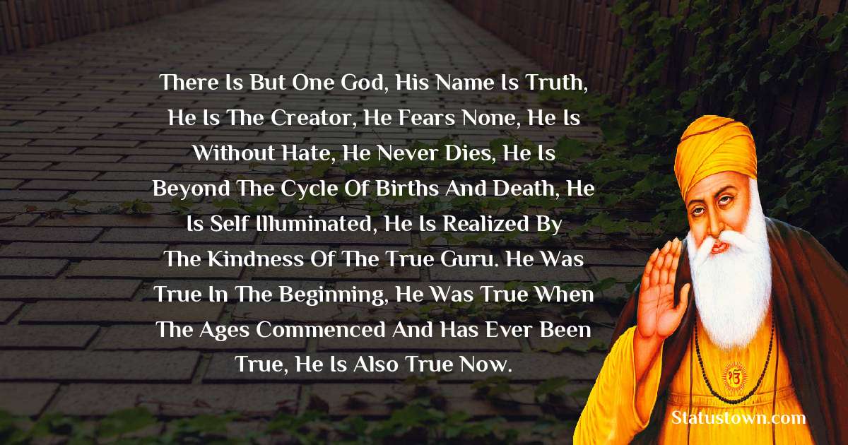 There is but One God, His name is Truth, He is the Creator, He fears none, he is without hate, He never dies, He is beyond the cycle of births and death, He is self illuminated, He is realized by the kindness of the True Guru. He was True in the beginning, He was True when the ages commenced and has ever been True, He is also True now. - Guru Nanak Dev  quotes