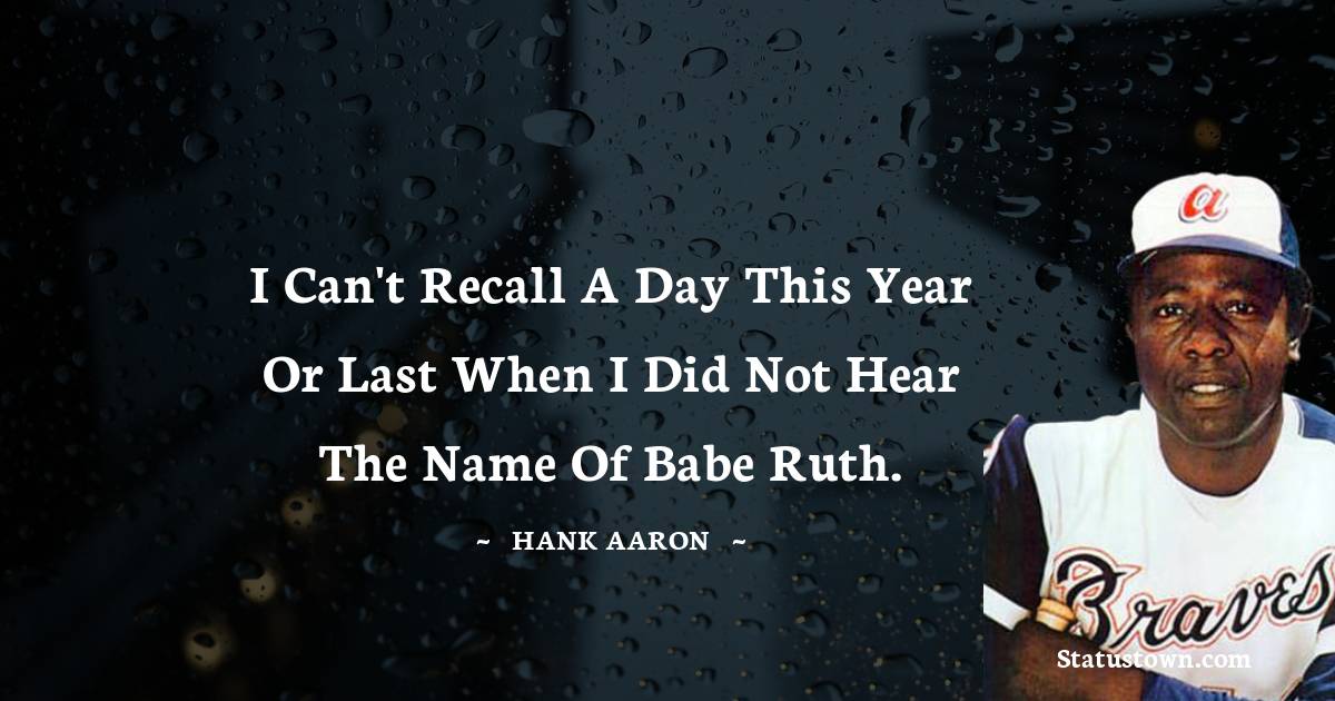 I can't recall a day this year or last when I did not hear the name of Babe Ruth. - Hank Aaron quotes