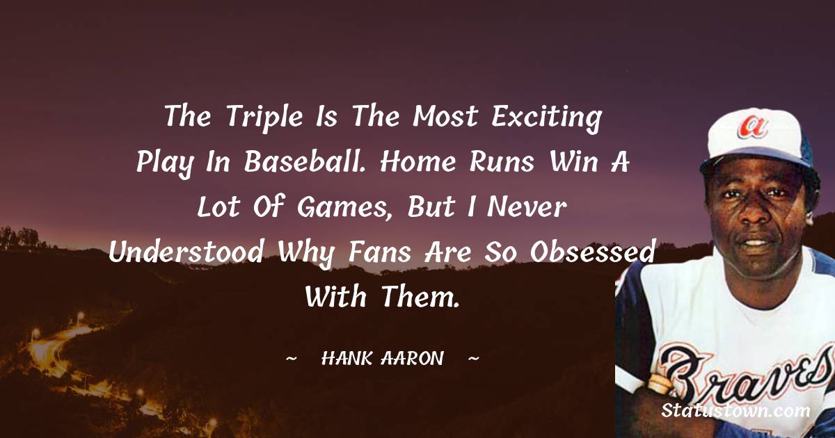 The triple is the most exciting play in baseball. Home runs win a lot of games, but I never understood why fans are so obsessed with them. - Hank Aaron quotes