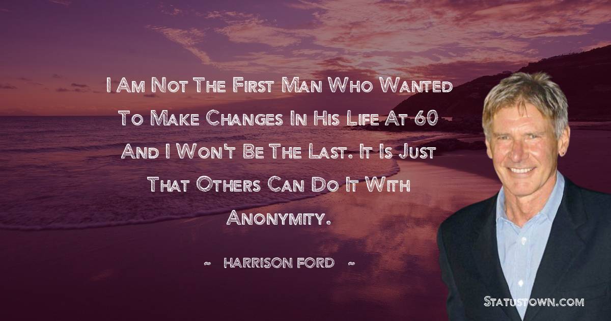 Harrison Ford Quotes - I am not the first man who wanted to make changes in his life at 60 and I won't be the last. It is just that others can do it with anonymity.