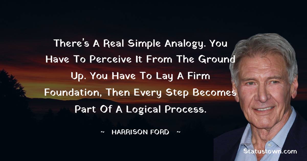 Harrison Ford Quotes - There's a real simple analogy. You have to perceive it from the ground up. You have to lay a firm foundation, then every step becomes part of a logical process.