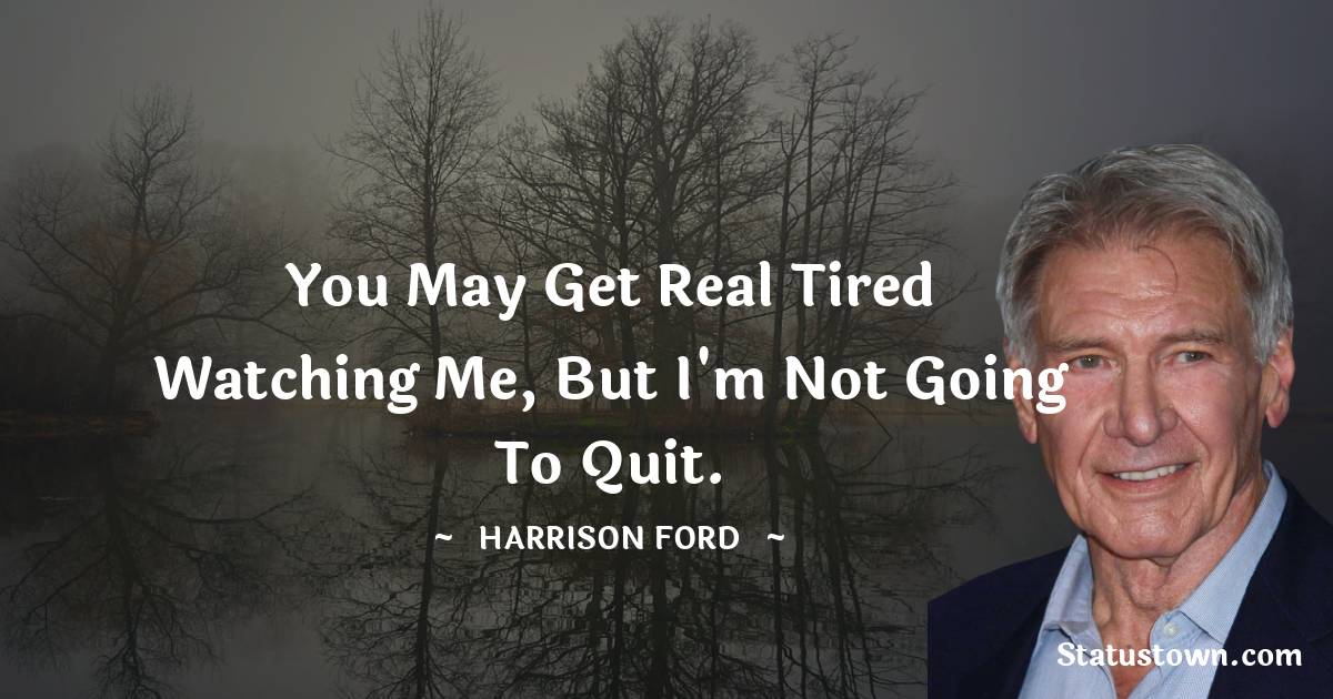 You may get real tired watching me, but I'm not going to quit.