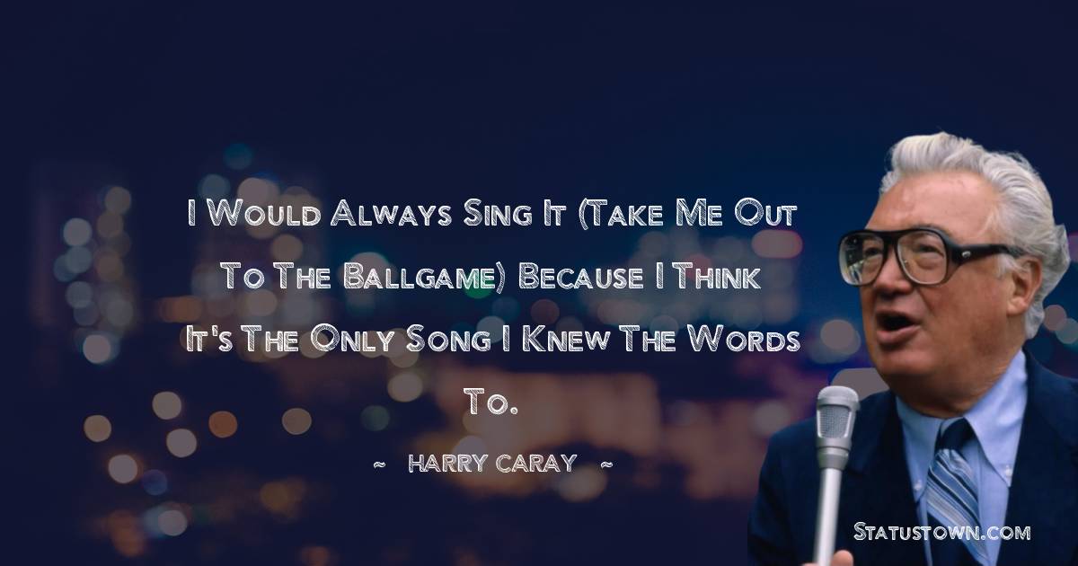 I would always sing it (Take Me Out To The Ballgame) because I think it's the only song I knew the words to. - Harry Caray quotes