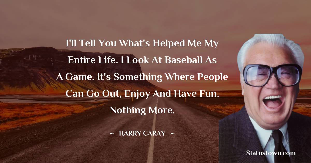 I'll tell you what's helped me my entire life. I look at baseball as a game. It's something where people can go out, enjoy and have fun. Nothing more. - Harry Caray quotes