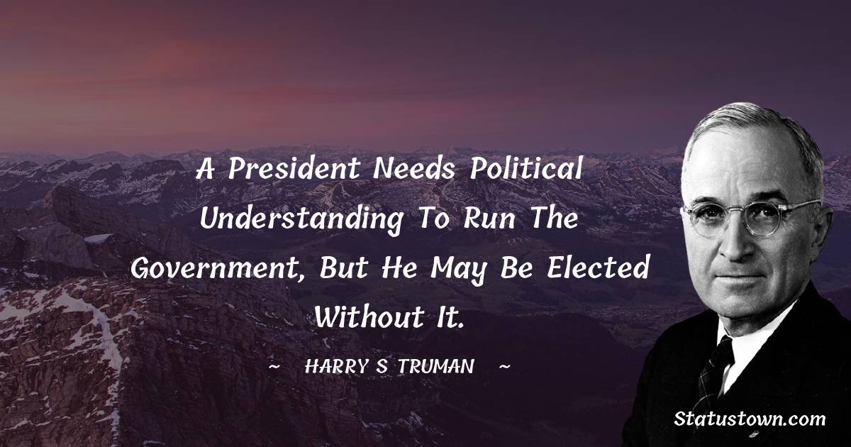 Harry S. Truman Quotes - A President needs political understanding to run the government, but he may be elected without it.