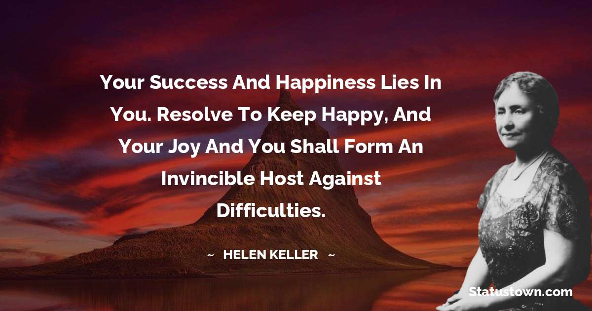 Your success and happiness lies in you. Resolve to keep happy, and your joy and you shall form an invincible host against difficulties.