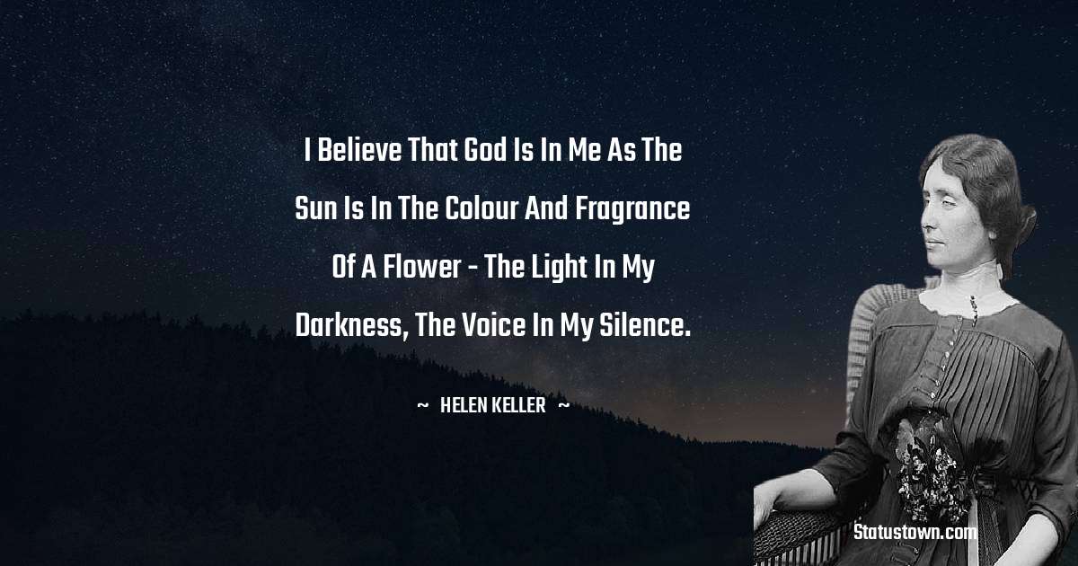 I believe that God is in me as the sun is in the colour and fragrance of a flower - the Light in my darkness, the Voice in my silence. - Helen Keller quotes