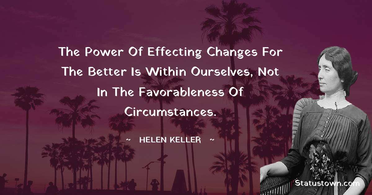 The power of effecting changes for the better is within ourselves, not in the favorableness of circumstances. - Helen Keller quotes