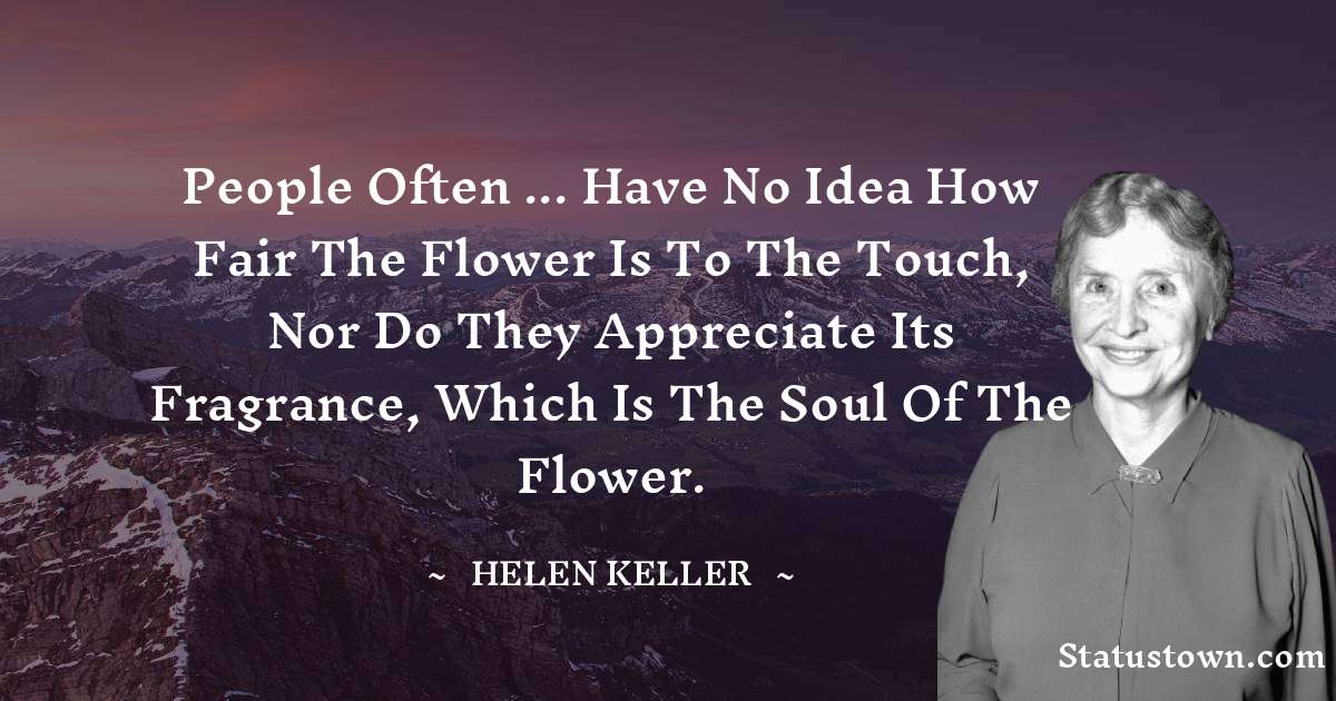 People often ... have no idea how fair the flower is to the touch, nor do they appreciate its fragrance, which is the soul of the flower. - Helen Keller quotes