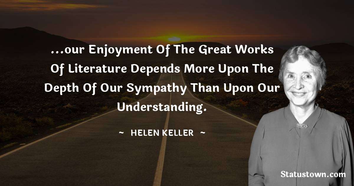 ...our enjoyment of the great works of literature depends more upon the depth of our sympathy than upon our understanding. - Helen Keller quotes