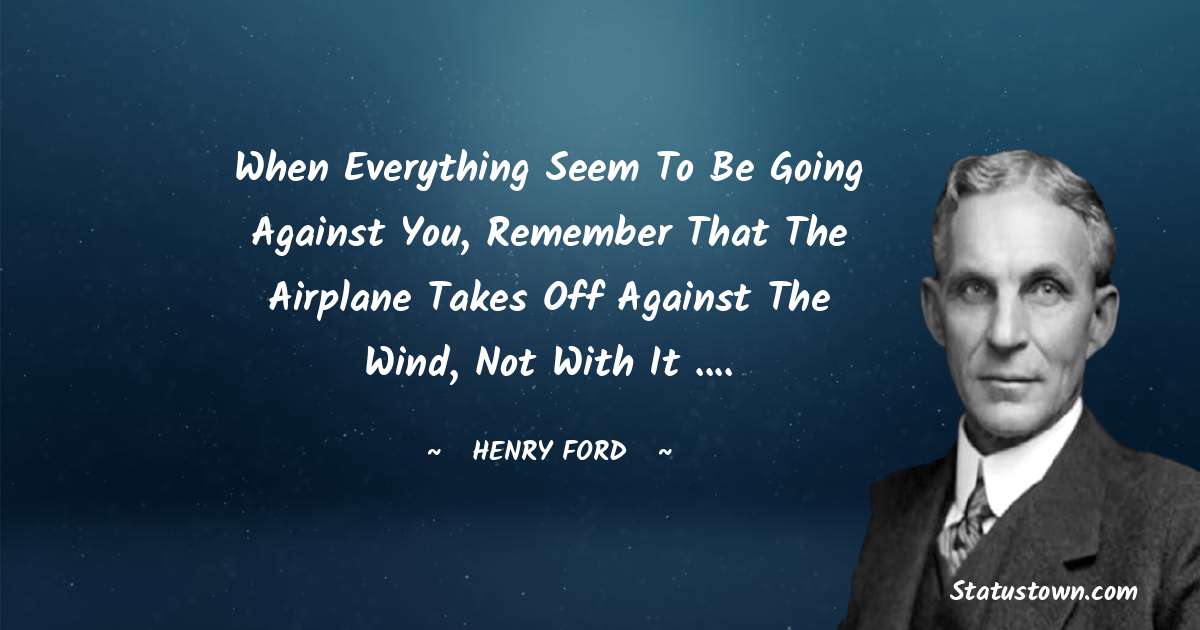Henry Ford  Quotes - When everything seem to be going against you, remember that the airplane takes off against the wind, not with it ....