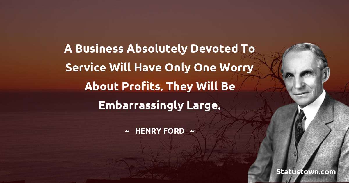 Henry Ford  Quotes - A business absolutely devoted to service will have only one worry about profits. They will be embarrassingly large.