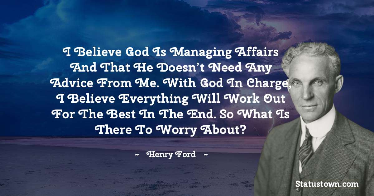 Henry Ford  Quotes - I believe God is managing affairs and that He doesn’t need any advice from me. With God in charge, I believe everything will work out for the best in the end. So what is there to worry about?