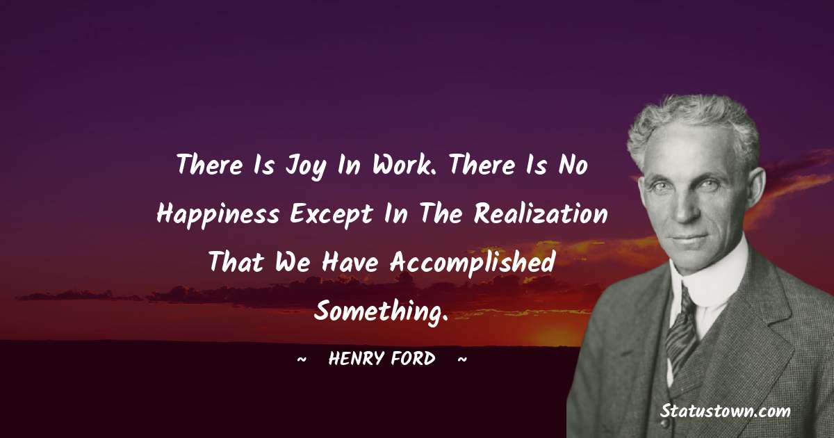 Henry Ford  Quotes - There is joy in work. There is no happiness except in the realization that we have accomplished something.