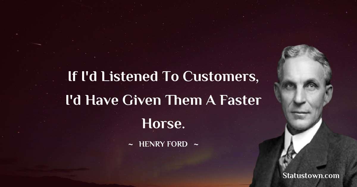 Henry Ford  Quotes - If I'd listened to customers, I'd have given them a faster horse.