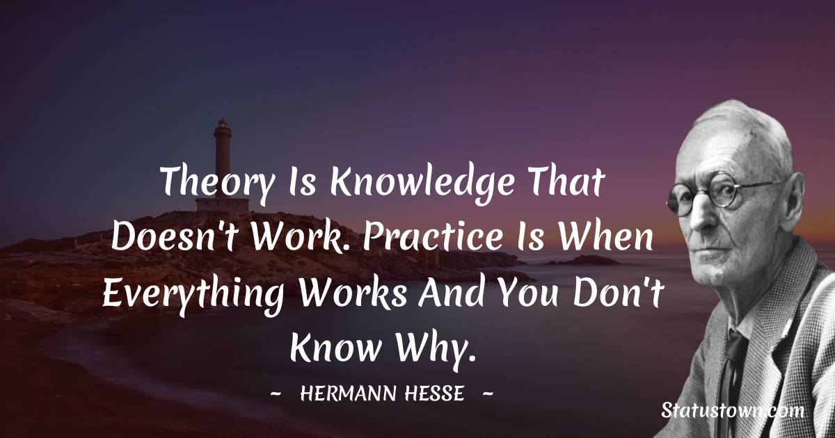 Theory is knowledge that doesn't work. Practice is when everything works and you don't know why. - Hermann Hesse quotes