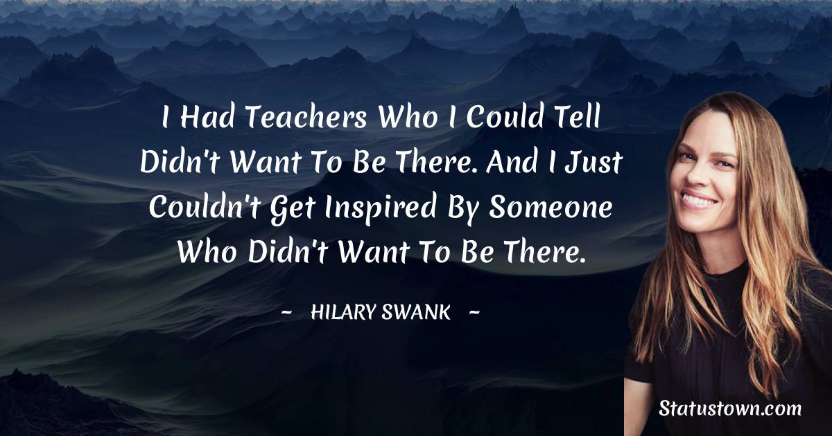 Hilary Swank Quotes - I had teachers who I could tell didn't want to be there. And I just couldn't get inspired by someone who didn't want to be there.