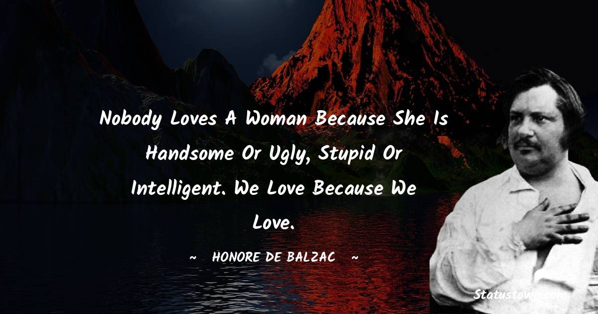 Nobody loves a woman because she is handsome or ugly, stupid or intelligent. We love because we love. - Honore de Balzac quotes