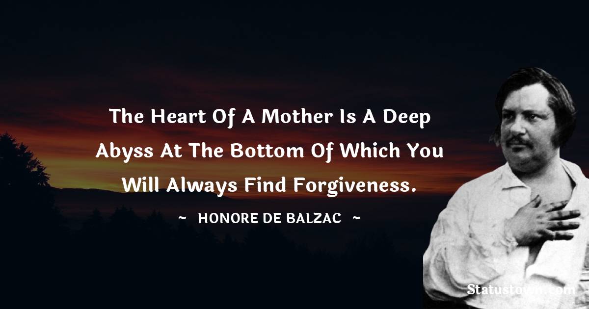 The heart of a mother is a deep abyss at the bottom of which you will always find forgiveness. - Honore de Balzac quotes