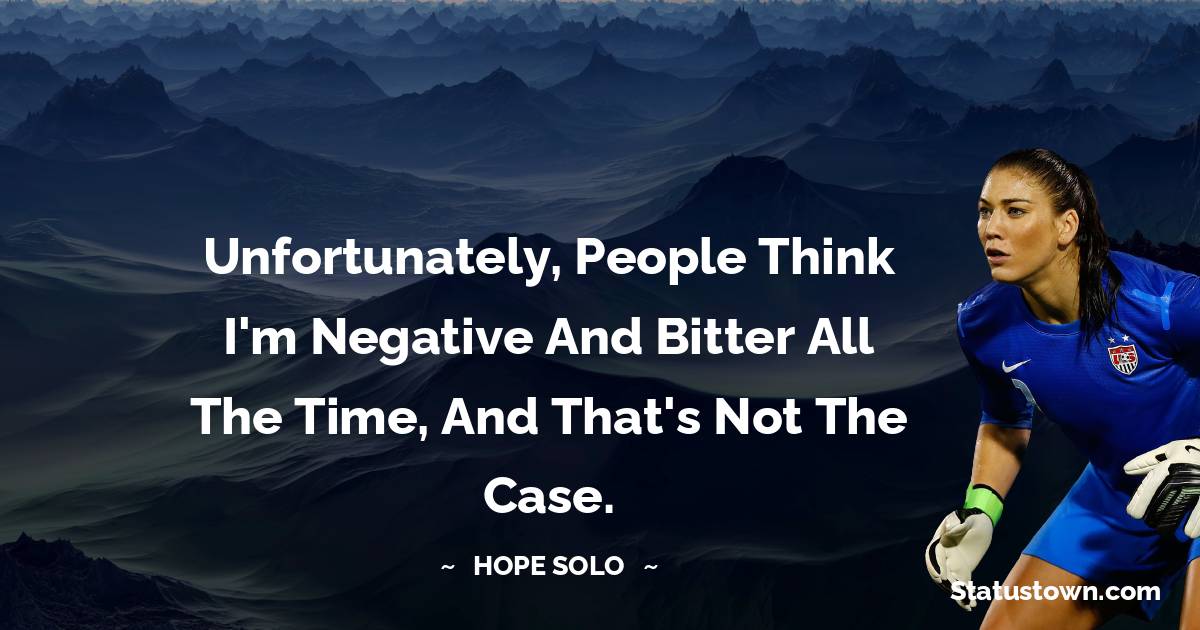Hope Solo Quotes - Unfortunately, people think I'm negative and bitter all the time, and that's not the case.
