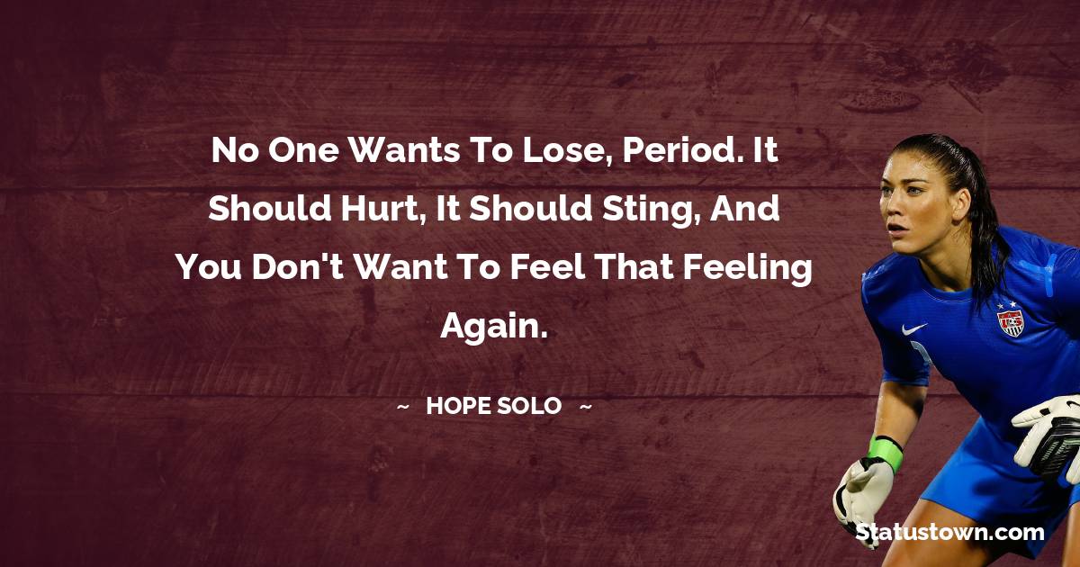 No one wants to lose, period. It should hurt, it should sting, and you don't want to feel that feeling again.
