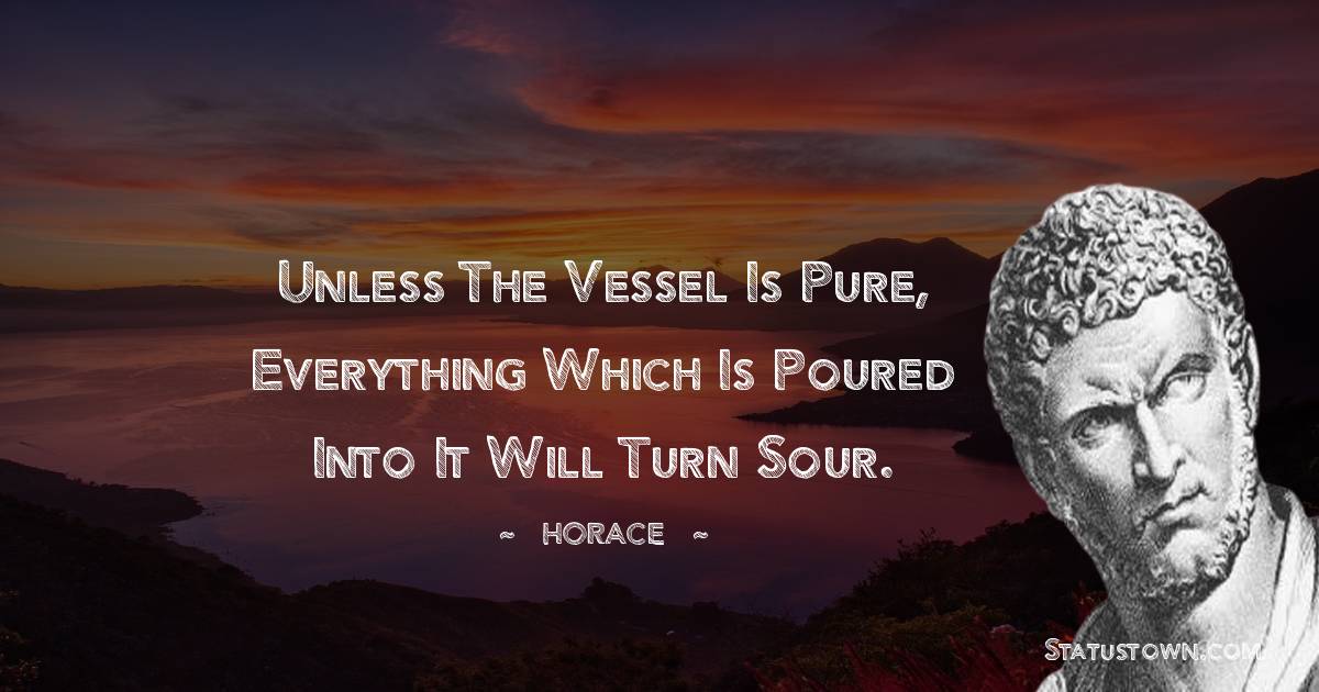 Horace Quotes - Unless the vessel is pure, everything which is poured into it will turn sour.