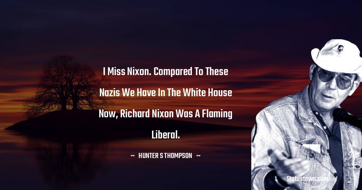 I miss Nixon. Compared to these Nazis we have in the White House now, Richard Nixon was a flaming liberal.