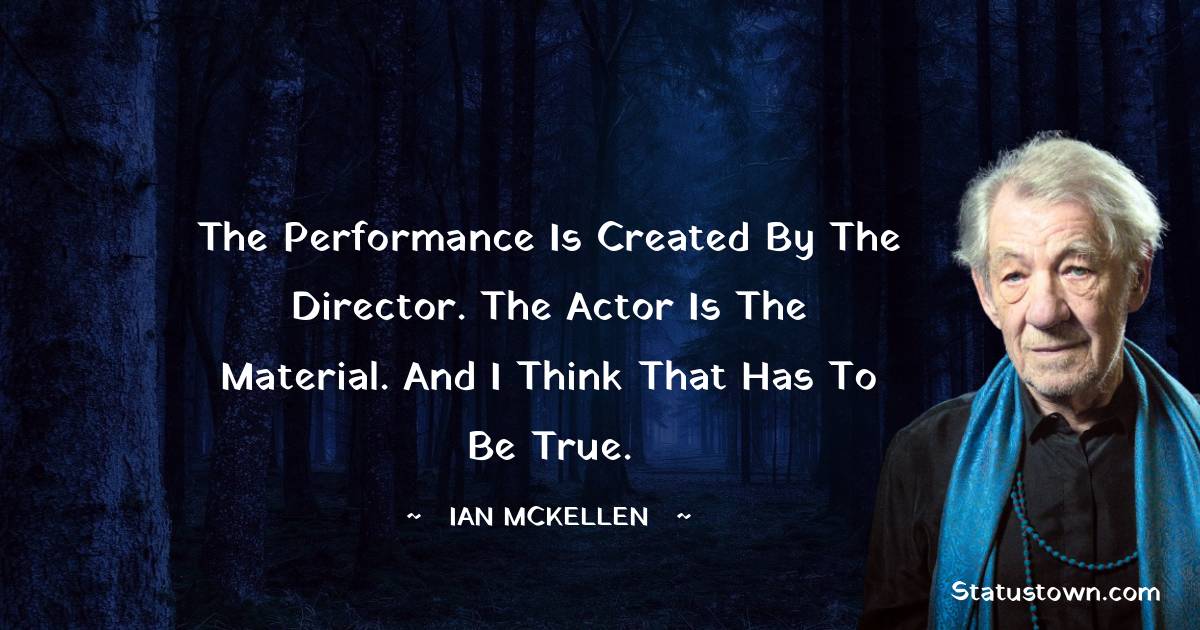 The performance is created by the director. The actor is the material. And I think that has to be true.