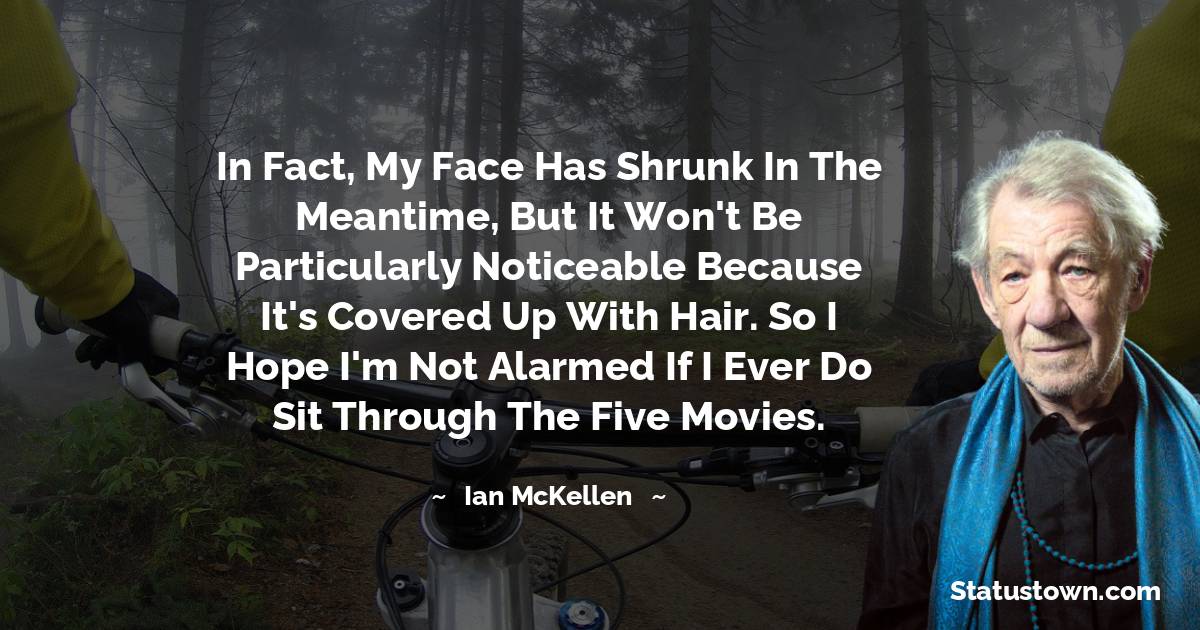 In fact, my face has shrunk in the meantime, but it won't be particularly noticeable because it's covered up with hair. So I hope I'm not alarmed if I ever do sit through the five movies. - Ian McKellen quotes