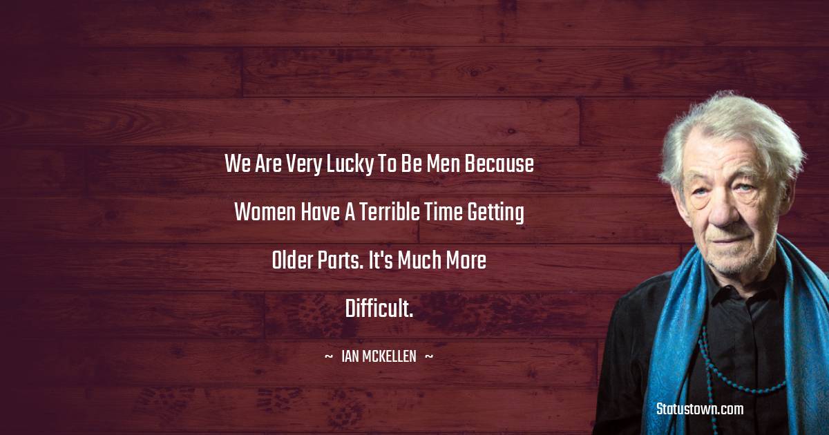 We are very lucky to be men because women have a terrible time getting older parts. It's much more difficult. - Ian McKellen quotes