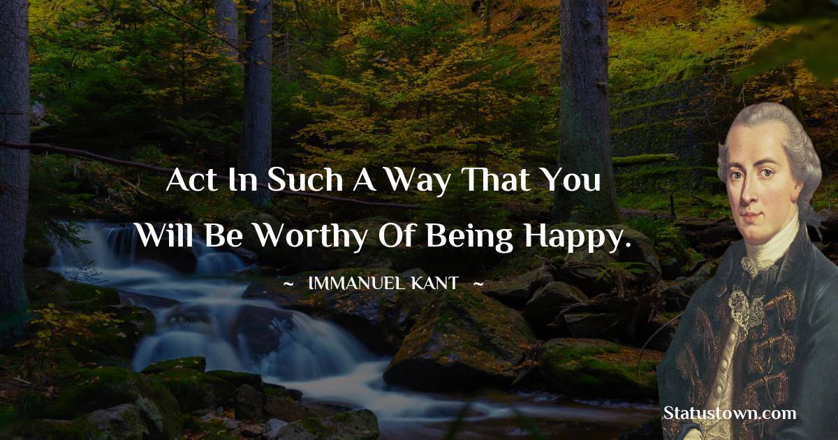 Act in such a way that you will be worthy of being happy. - Immanuel Kant quotes