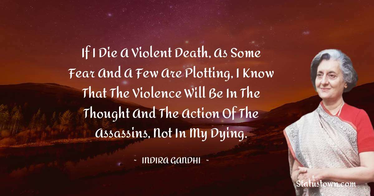 Indira Gandhi Quotes - If I die a violent death, as some fear and a few are plotting, I know that the violence will be in the thought and the action of the assassins, not in my dying.