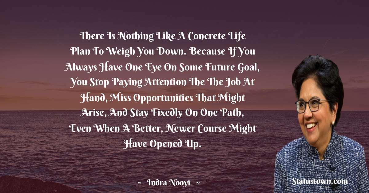Indra Nooyi Quotes - There is nothing like a concrete life plan to weigh you down. Because if you always have one eye on some future goal, you stop paying attention the the job at hand, miss opportunities that might arise, and stay fixedly on one path, even when a better, newer course might have opened up.