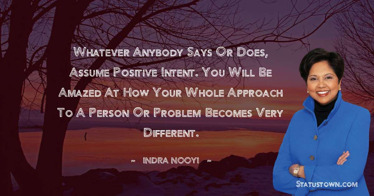 Indra Nooyi Quotes - Whatever anybody says or does, assume positive intent. You will be amazed at how your whole approach to a person or problem becomes very different.