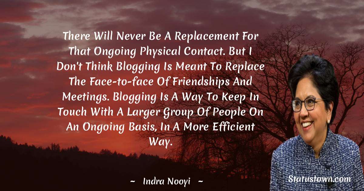 There will never be a replacement for that ongoing physical contact. But I don't think blogging is meant to replace the face-to-face of friendships and meetings. Blogging is a way to keep in touch with a larger group of people on an ongoing basis, in a more efficient way. - Indra Nooyi quotes