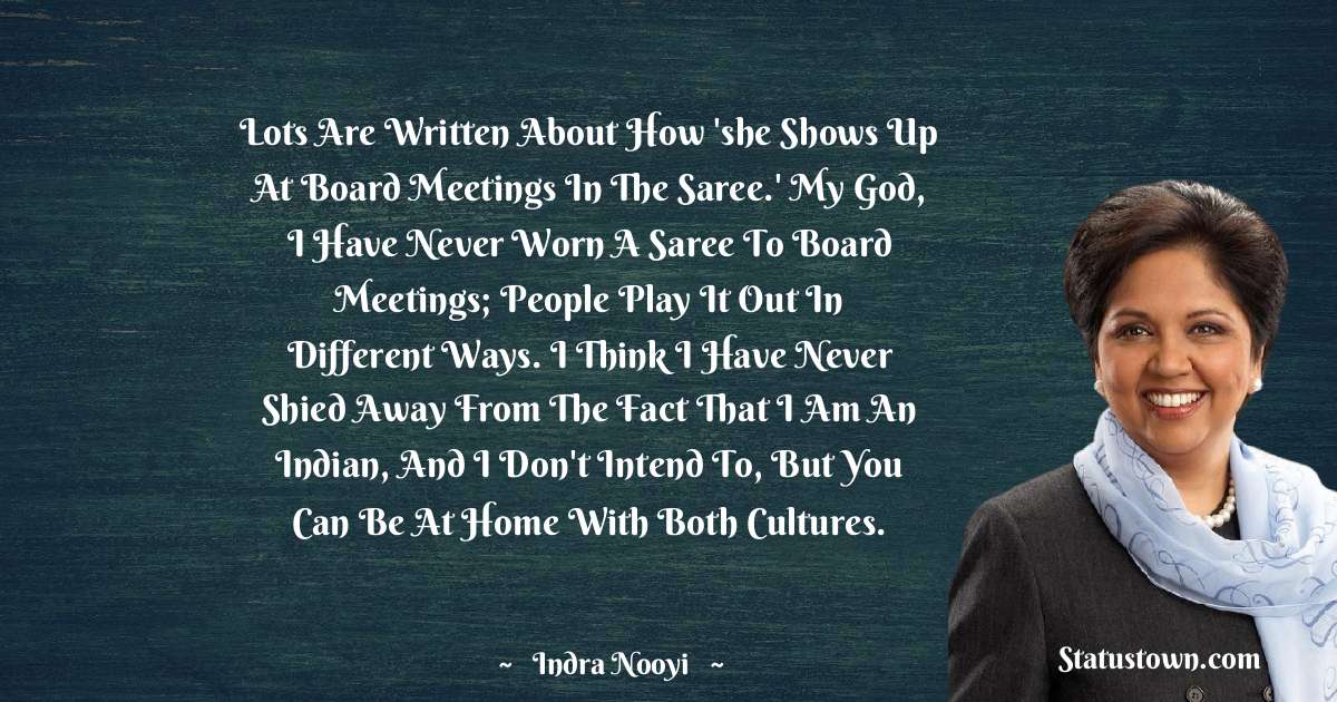 Indra Nooyi Quotes - Lots are written about how 'she shows up at board meetings in the saree.' My God, I have never worn a saree to board meetings; people play it out in different ways. I think I have never shied away from the fact that I am an Indian, and I don't intend to, but you can be at home with both cultures.