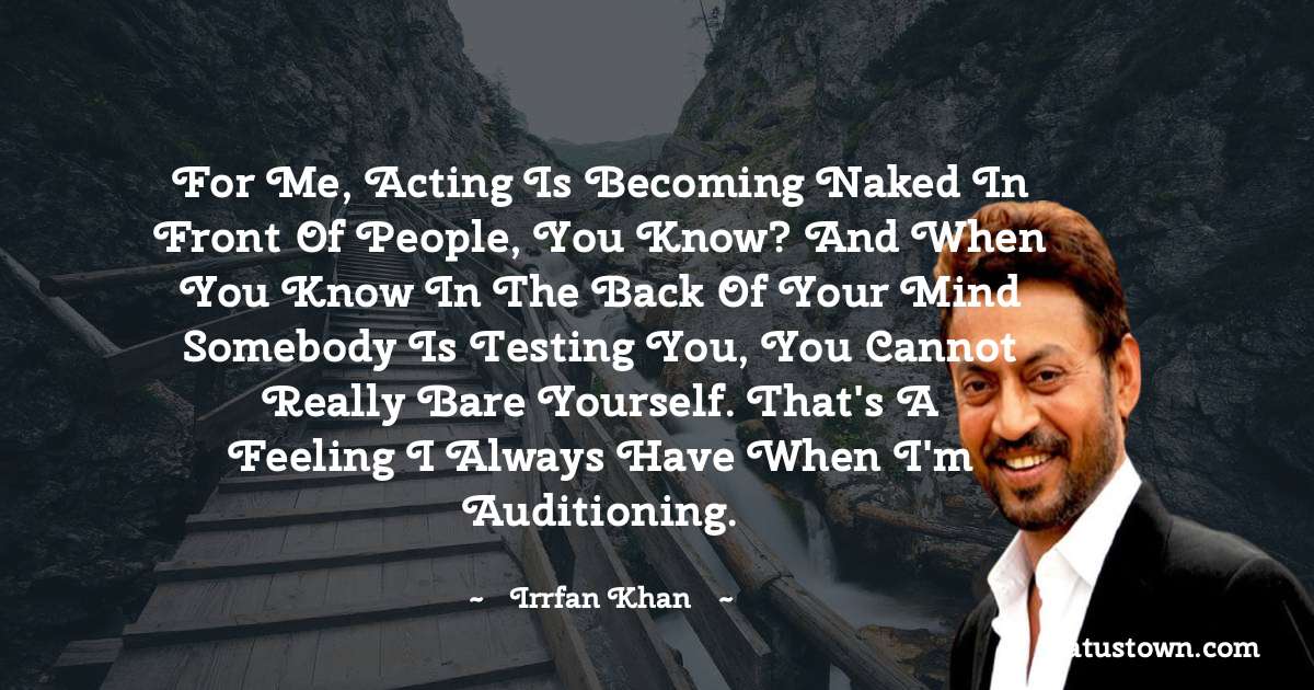 Irrfan Khan Quotes - For me, acting is becoming naked in front of people, you know? And when you know in the back of your mind somebody is testing you, you cannot really bare yourself. That's a feeling I always have when I'm auditioning.