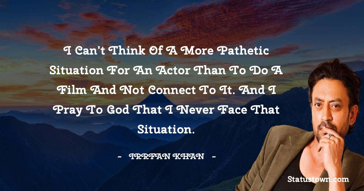 Irrfan Khan Quotes - I can't think of a more pathetic situation for an actor than to do a film and not connect to it. And I pray to God that I never face that situation.