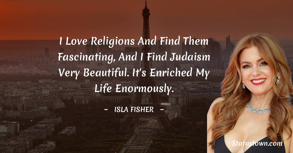 I love religions and find them fascinating, and I find Judaism very beautiful. It's enriched my life enormously. - Isla Fisher quotes