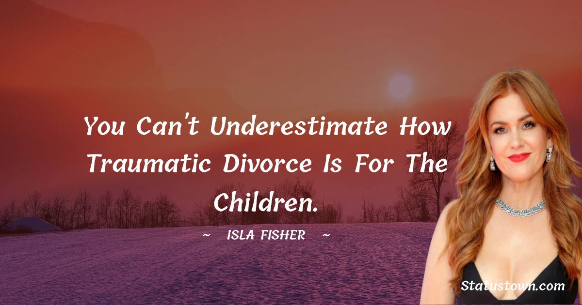 Isla Fisher Quotes - You can't underestimate how traumatic divorce is for the children.